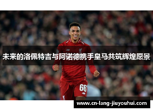 未来的洛佩特吉与阿诺德携手皇马共筑辉煌愿景
