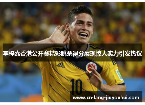 李梓嘉香港公开赛精彩跳杀得分展现惊人实力引发热议