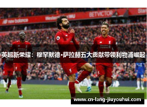 英超新荣耀：穆罕默德·萨拉赫五大贡献带领利物浦崛起
